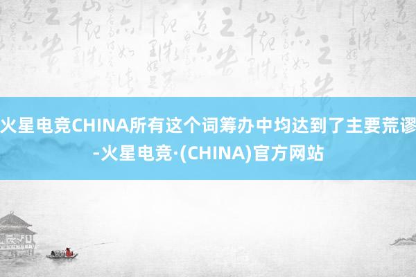 火星电竞CHINA所有这个词筹办中均达到了主要荒谬-火星电竞·(CHINA)官方网站