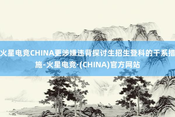 火星电竞CHINA更涉嫌违背探讨生招生登科的干系措施-火星电竞·(CHINA)官方网站