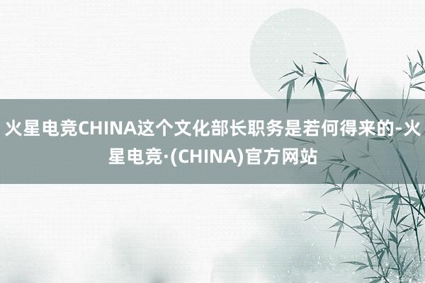 火星电竞CHINA这个文化部长职务是若何得来的-火星电竞·(CHINA)官方网站
