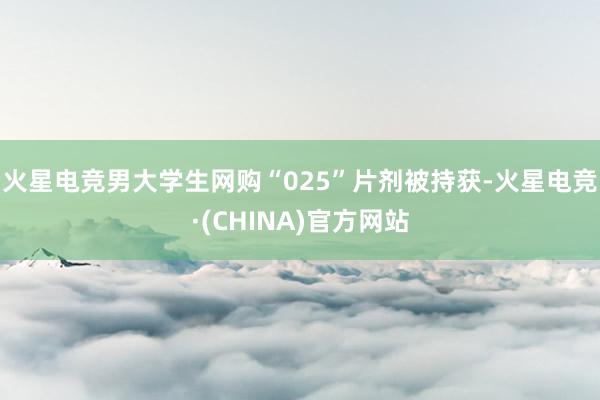 火星电竞男大学生网购“025”片剂被持获-火星电竞·(CHINA)官方网站