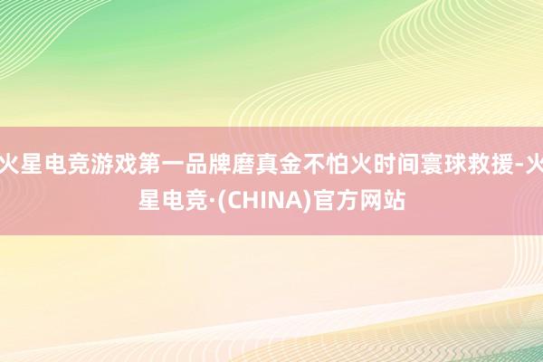 火星电竞游戏第一品牌磨真金不怕火时间寰球救援-火星电竞·(CHINA)官方网站