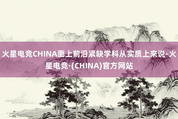 火星电竞CHINA面上前沿紧缺学科从实质上来说-火星电竞·(CHINA)官方网站