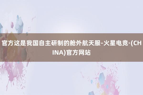 官方这是我国自主研制的舱外航天服-火星电竞·(CHINA)官方网站