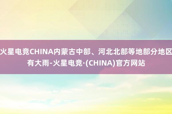 火星电竞CHINA内蒙古中部、河北北部等地部分地区有大雨-火星电竞·(CHINA)官方网站