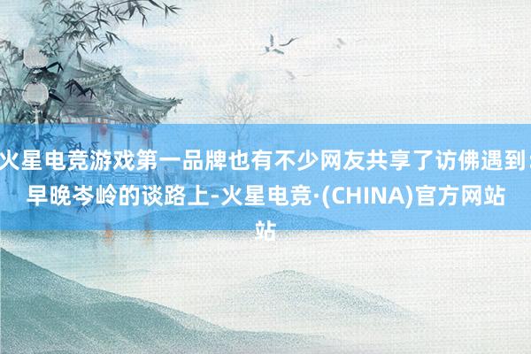 火星电竞游戏第一品牌也有不少网友共享了访佛遇到：早晚岑岭的谈路上-火星电竞·(CHINA)官方网站