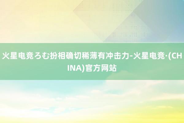 火星电竞ろむ扮相确切稀薄有冲击力-火星电竞·(CHINA)官方网站