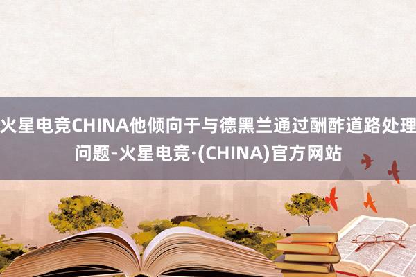 火星电竞CHINA他倾向于与德黑兰通过酬酢道路处理问题-火星电竞·(CHINA)官方网站