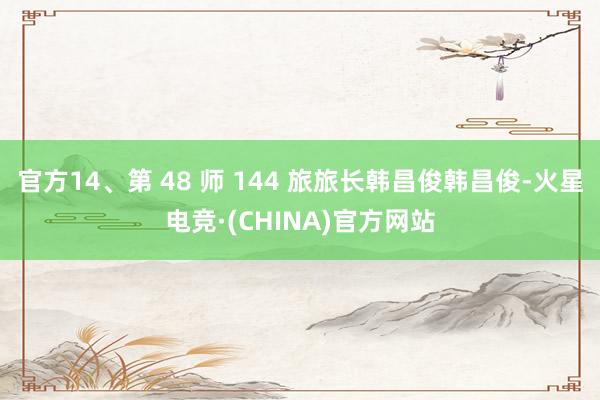 官方14、第 48 师 144 旅旅长韩昌俊韩昌俊-火星电竞·(CHINA)官方网站