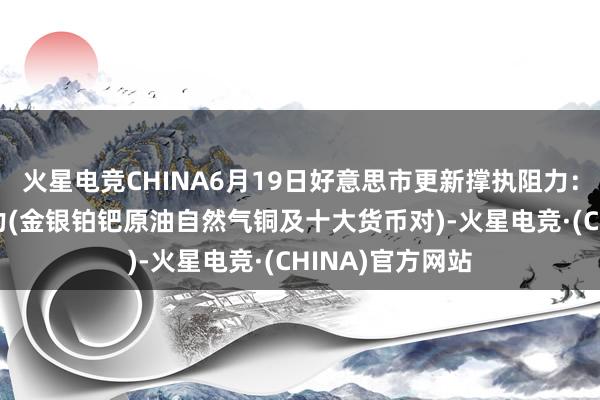 火星电竞CHINA6月19日好意思市更新撑执阻力：18品种撑执阻力(金银铂钯原油自然气铜及十大货币对)-火星电竞·(CHINA)官方网站