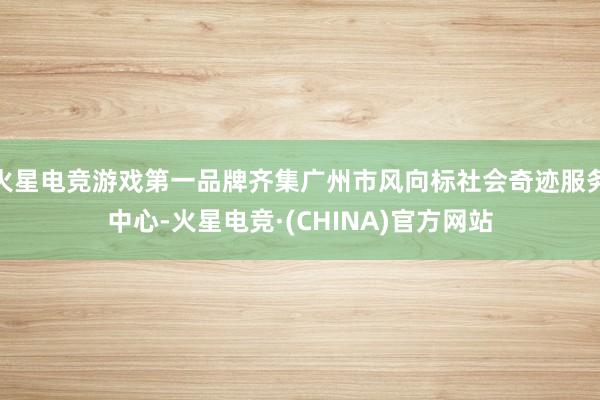 火星电竞游戏第一品牌齐集广州市风向标社会奇迹服务中心-火星电竞·(CHINA)官方网站