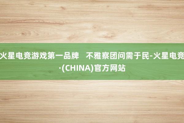 火星电竞游戏第一品牌   不雅察团问需于民-火星电竞·(CHINA)官方网站