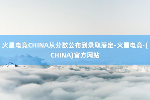火星电竞CHINA从分数公布到录取落定-火星电竞·(CHINA)官方网站
