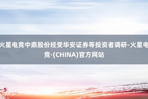 火星电竞中鼎股份经受华安证券等投资者调研-火星电竞·(CHINA)官方网站