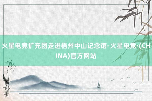 火星电竞扩充团走进梧州中山记念馆-火星电竞·(CHINA)官方网站