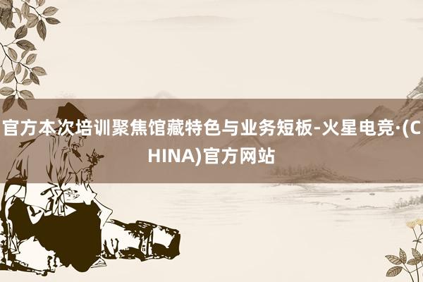 官方本次培训聚焦馆藏特色与业务短板-火星电竞·(CHINA)官方网站