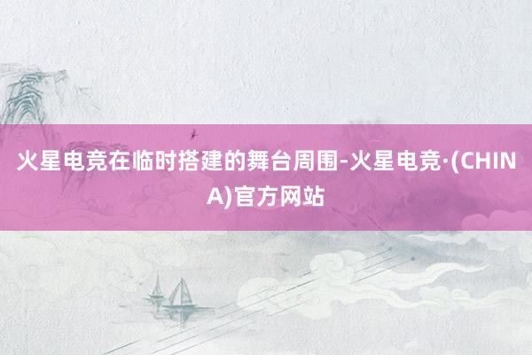 火星电竞在临时搭建的舞台周围-火星电竞·(CHINA)官方网站