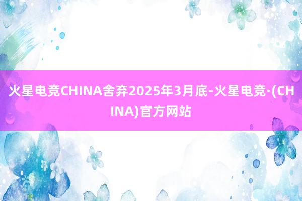 火星电竞CHINA舍弃2025年3月底-火星电竞·(CHINA)官方网站