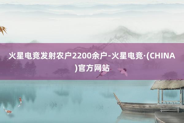 火星电竞发射农户2200余户-火星电竞·(CHINA)官方网站
