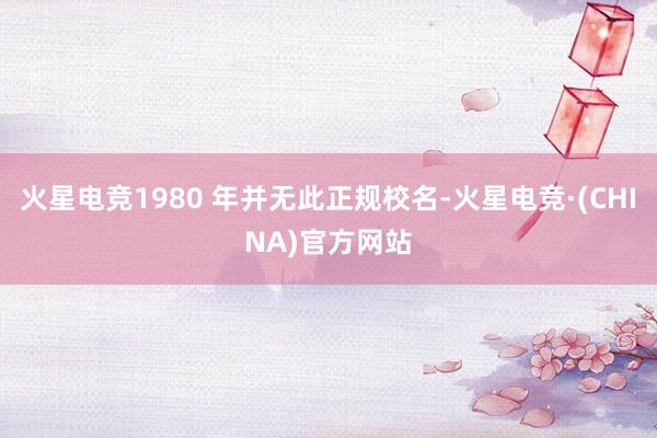 火星电竞1980 年并无此正规校名-火星电竞·(CHINA)官方网站