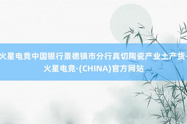 火星电竞中国银行景德镇市分行真切陶瓷产业土产货-火星电竞·(CHINA)官方网站