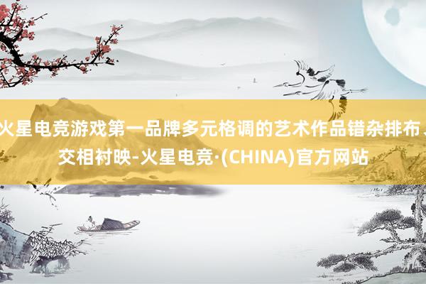 火星电竞游戏第一品牌多元格调的艺术作品错杂排布、交相衬映-火星电竞·(CHINA)官方网站