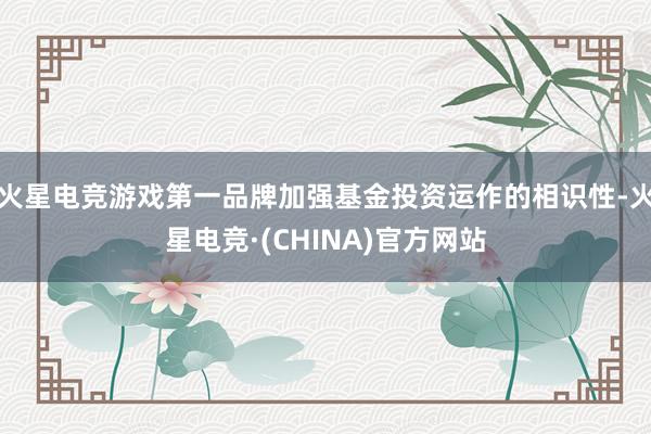 火星电竞游戏第一品牌加强基金投资运作的相识性-火星电竞·(CHINA)官方网站