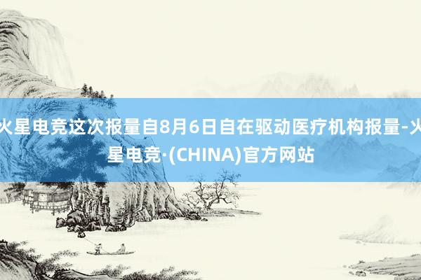 火星电竞这次报量自8月6日自在驱动医疗机构报量-火星电竞·(CHINA)官方网站