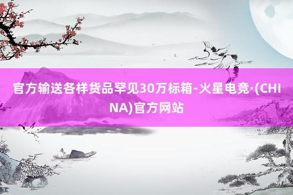 官方输送各样货品罕见30万标箱-火星电竞·(CHINA)官方网站