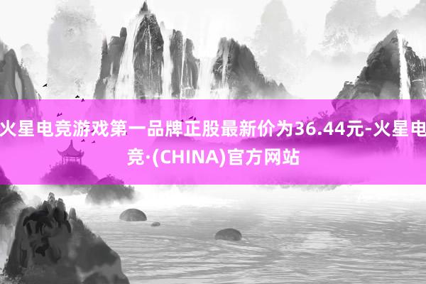 火星电竞游戏第一品牌正股最新价为36.44元-火星电竞·(CHINA)官方网站
