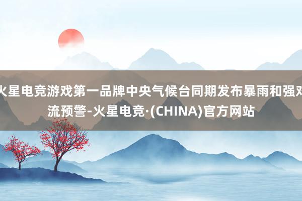 火星电竞游戏第一品牌中央气候台同期发布暴雨和强对流预警-火星电竞·(CHINA)官方网站