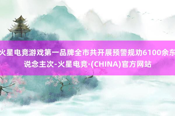 火星电竞游戏第一品牌全市共开展预警规劝6100余东说念主次-火星电竞·(CHINA)官方网站