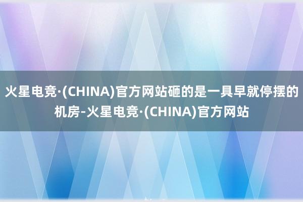 火星电竞·(CHINA)官方网站砸的是一具早就停摆的机房-火星电竞·(CHINA)官方网站