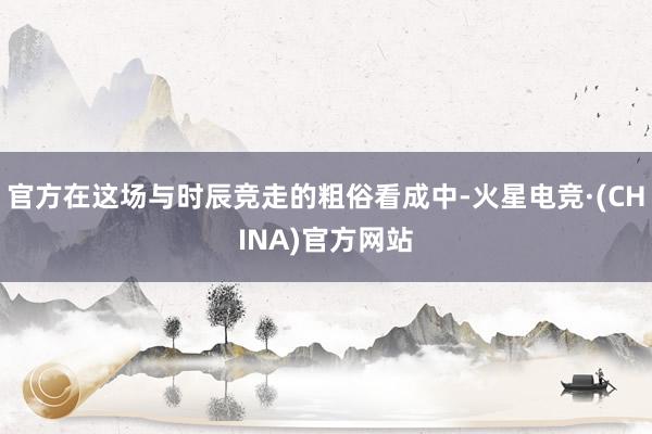 官方在这场与时辰竞走的粗俗看成中-火星电竞·(CHINA)官方网站