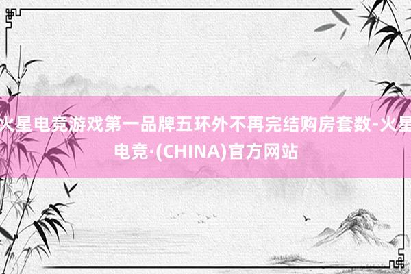 火星电竞游戏第一品牌五环外不再完结购房套数-火星电竞·(CHINA)官方网站