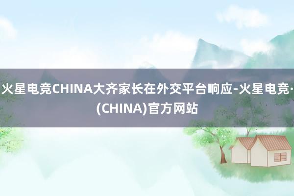 火星电竞CHINA大齐家长在外交平台响应-火星电竞·(CHINA)官方网站