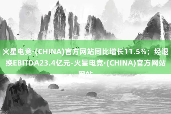火星电竞·(CHINA)官方网站同比增长11.5%；经退换EBITDA23.4亿元-火星电竞·(CHINA)官方网站