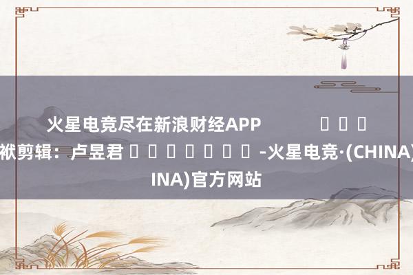 火星电竞尽在新浪财经APP 包袱剪辑:卢昱君 -火星电竞·(CHINA)官方网站