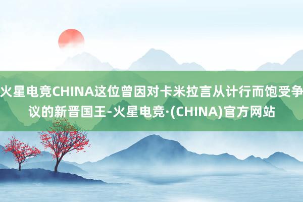 火星电竞CHINA这位曾因对卡米拉言从计行而饱受争议的新晋国王-火星电竞·(CHINA)官方网站