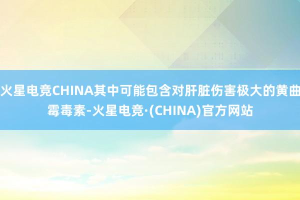 火星电竞CHINA其中可能包含对肝脏伤害极大的黄曲霉毒素-火星电竞·(CHINA)官方网站