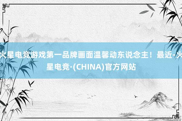 火星电竞游戏第一品牌画面温馨动东说念主！最近-火星电竞·(CHINA)官方网站