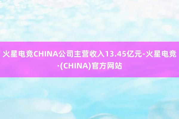 火星电竞CHINA公司主营收入13.45亿元-火星电竞·(CHINA)官方网站