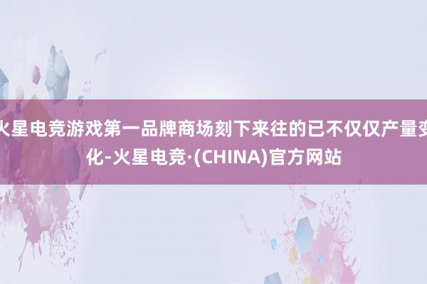 火星电竞游戏第一品牌商场刻下来往的已不仅仅产量变化-火星电竞·(CHINA)官方网站