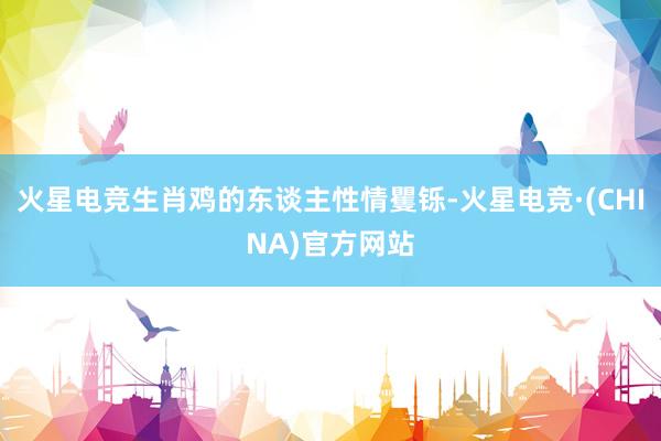 火星电竞生肖鸡的东谈主性情矍铄-火星电竞·(CHINA)官方网站