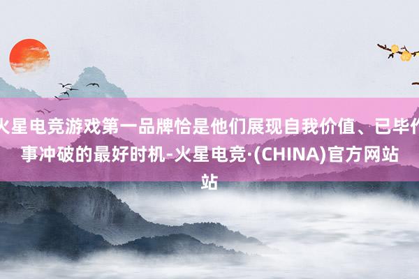 火星电竞游戏第一品牌恰是他们展现自我价值、已毕作事冲破的最好时机-火星电竞·(CHINA)官方网站