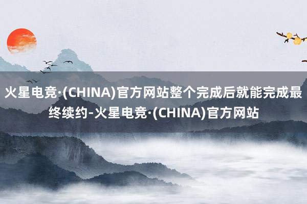 火星电竞·(CHINA)官方网站整个完成后就能完成最终续约-火星电竞·(CHINA)官方网站