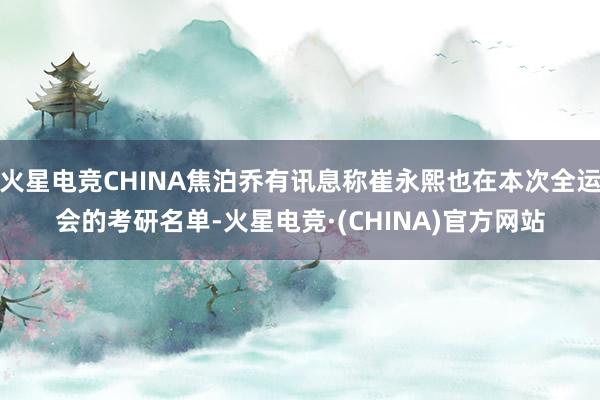 火星电竞CHINA焦泊乔有讯息称崔永熙也在本次全运会的考研名单-火星电竞·(CHINA)官方网站