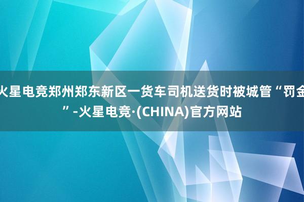 火星电竞郑州郑东新区一货车司机送货时被城管“罚金”-火星电竞·(CHINA)官方网站