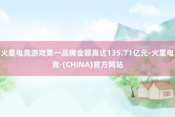 火星电竞游戏第一品牌金额高达135.71亿元-火星电竞·(CHINA)官方网站