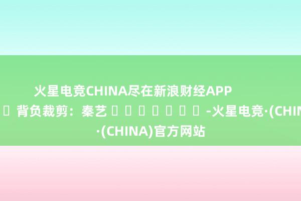火星电竞CHINA尽在新浪财经APP            						背负裁剪：秦艺 							-火星电竞·(CHINA)官方网站