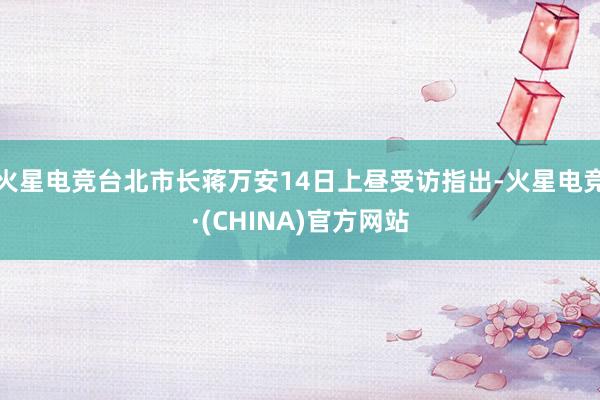火星电竞台北市长蒋万安14日上昼受访指出-火星电竞·(CHINA)官方网站